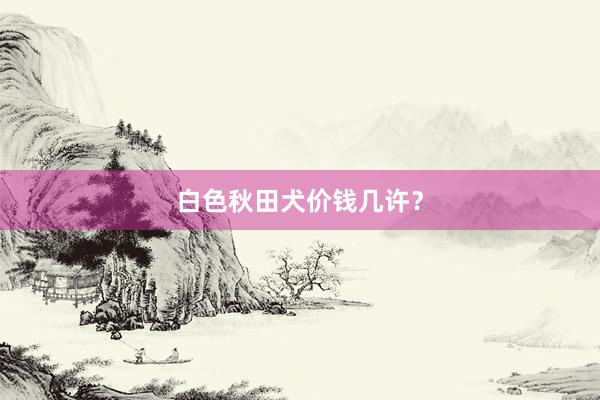 白色秋田犬价钱几许？