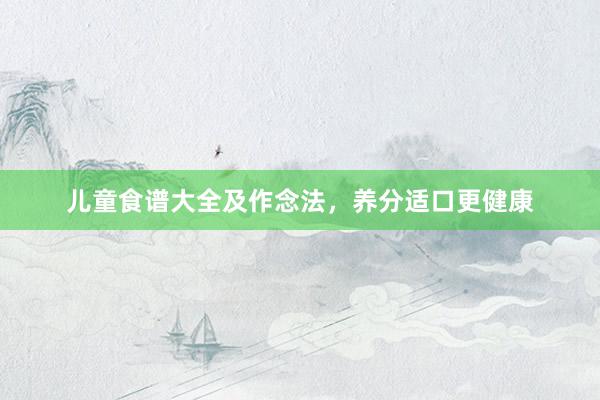 儿童食谱大全及作念法，养分适口更健康